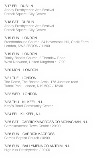 
7/17 FRI - DUBLIN 
Abbey Presbyterian Arts Festival
Parnell Square, City Centre

7/18 SAT - DUBLIN 
Abbey Presbyterian Arts Festival
Parnell Square, City Centre

7/19 SUN - LONDON
Freedomhouse Church, 24 Haverstock Hill, Chalk Farm
London, NW3 2BQON / 11:00

7/19 SUN - LONDON
Trinity Baptist Church, 2 Thornlaw Road
West Norwood, United Kingdom / 17:00

7/20 MON - LONDON

7/21 TUE - LONDON
The Dome, The Boston Arms, 178 Junction road
Tufnal Park, London, N19 5QQ / 18:30

7/22 WED - LONDON

7/23 THU - KILKEEL, N.I.
Kitty’s Road Community Center

7/24 FRI - KILKEEL, N.I.

7/25 SAT - CARRICKMACROSS CO MONAGHAN, N.I.
Carrickmacross Town Centre / 20:00

7/26 SUN - CARRICKMACROSS
Carrick Baptist Church /10:00

7/26 SUN - BALLYMENA CO ANTRIM, N.I.
High Kirk Presbyterian / 20:00






