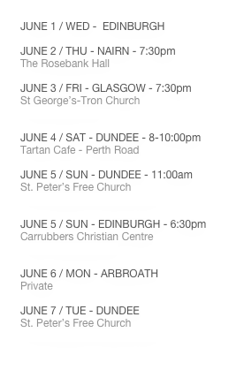 JUNE 1 / WED -  EDINBURGH

JUNE 2 / THU - NAIRN - 7:30pm
The Rosebank Hall

JUNE 3 / FRI - GLASGOW - 7:30pm
St George’s-Tron Church
www.thetron.org

JUNE 4 / SAT - DUNDEE - 8-10:00pm
Tartan Cafe - Perth Road

JUNE 5 / SUN - DUNDEE - 11:00am
St. Peter’s Free Church
www.stpeters-dundee.org.uk

JUNE 5 / SUN - EDINBURGH - 6:30pm
Carrubbers Christian Centre
www.carrubbers.org
JUNE 6 / MON - ARBROATH
Private

JUNE 7 / TUE - DUNDEE
St. Peter’s Free Church
www.stpeters-dundee.org.uk
